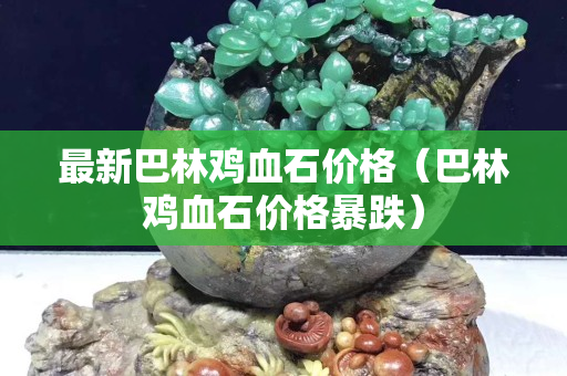 最新巴林鸡血石价格（巴林鸡血石价格暴跌）