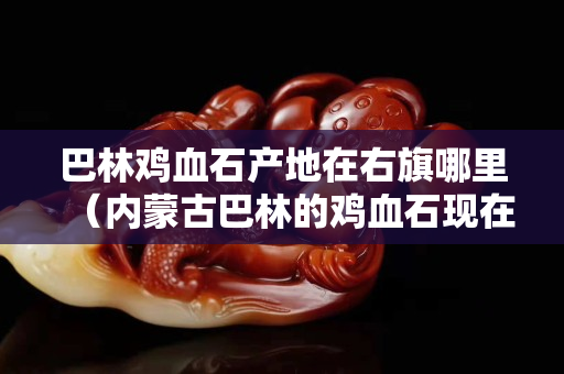 巴林鸡血石产地在右旗哪里（内蒙古巴林的鸡血石现在是什么价钱）