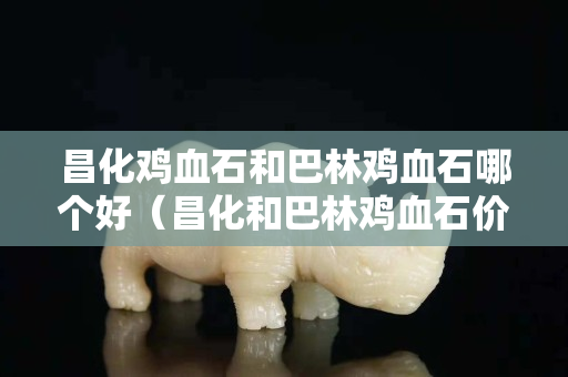 昌化鸡血石和巴林鸡血石哪个好（昌化和巴林鸡血石价格相差大吗）