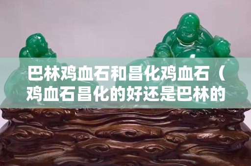 巴林鸡血石和昌化鸡血石（鸡血石昌化的好还是巴林的好）