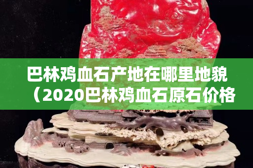 巴林鸡血石产地在哪里地貌（2020巴林鸡血石原石价格行情）