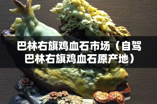 巴林右旗鸡血石市场（自驾巴林右旗鸡血石原产地）