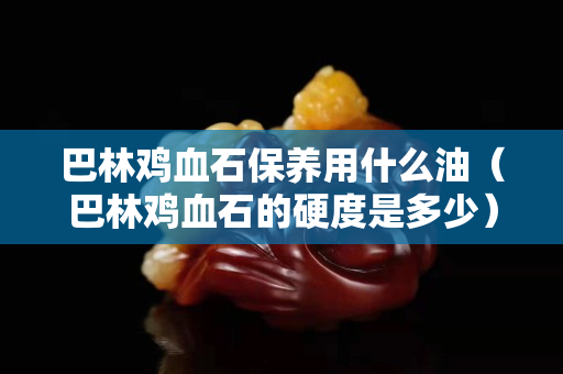 巴林鸡血石保养用什么油（巴林鸡血石的硬度是多少）