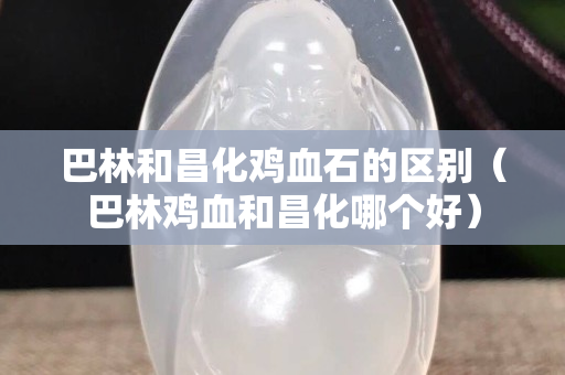 巴林和昌化鸡血石的区别（巴林鸡血和昌化哪个好）