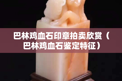 巴林鸡血石印章拍卖欣赏（巴林鸡血石鉴定特征）