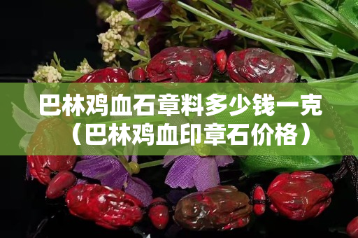 巴林鸡血石章料多少钱一克（巴林鸡血印章石价格）