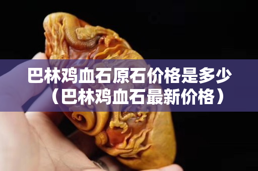 巴林鸡血石原石价格是多少（巴林鸡血石最新价格）
