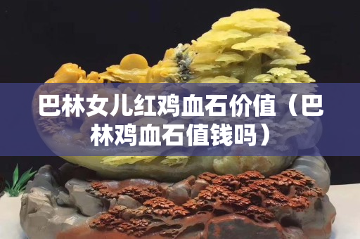 巴林女儿红鸡血石价值（巴林鸡血石值钱吗）