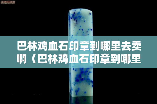 巴林鸡血石印章到哪里去卖啊（巴林鸡血石印章到哪里去卖啊多少钱）