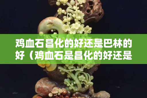 鸡血石昌化的好还是巴林的好（鸡血石是昌化的好还是巴林的好）