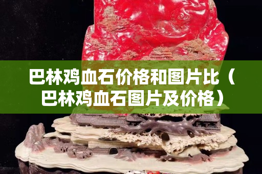 巴林鸡血石价格和图片比（巴林鸡血石图片及价格）