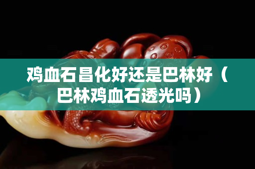 鸡血石昌化好还是巴林好（巴林鸡血石透光吗）