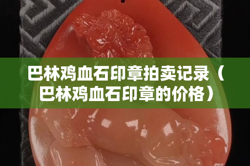 巴林鸡血石印章拍卖记录（巴林鸡血石印章的价格）