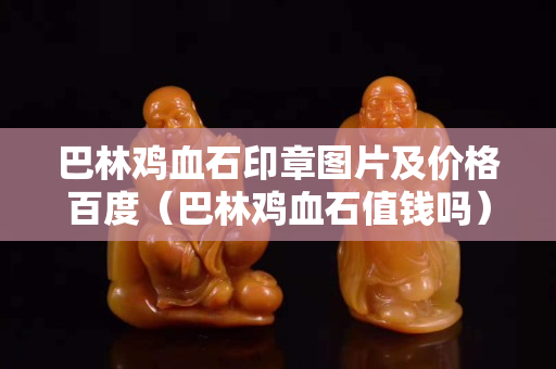 巴林鸡血石印章图片及价格百度（巴林鸡血石值钱吗）