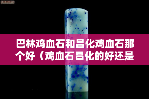 巴林鸡血石和昌化鸡血石那个好（鸡血石昌化的好还是巴林的好）