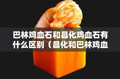 巴林鸡血石和昌化鸡血石有什么区别（昌化和巴林鸡血石价格相差大吗）