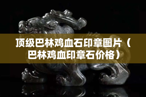 顶级巴林鸡血石印章图片（巴林鸡血印章石价格）