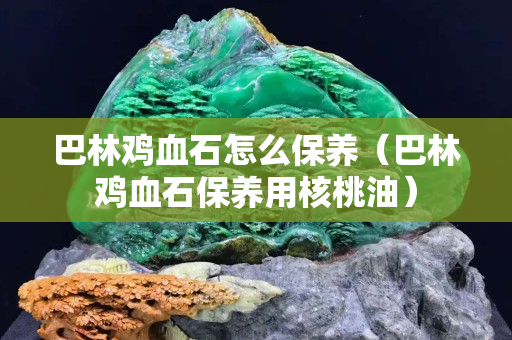 巴林鸡血石怎么保养（巴林鸡血石保养用核桃油）