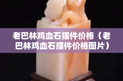 老巴林鸡血石摆件价格（老巴林鸡血石摆件价格图片）