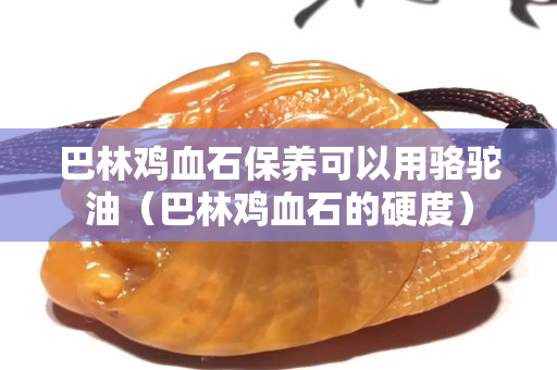 巴林鸡血石保养可以用骆驼油（巴林鸡血石的硬度）