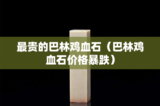 最贵的巴林鸡血石（巴林鸡血石价格暴跌）