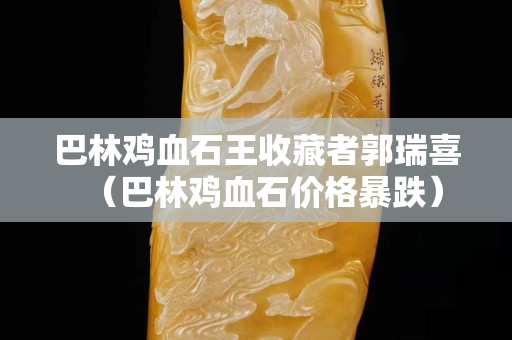巴林鸡血石王收藏者郭瑞喜（巴林鸡血石价格暴跌）