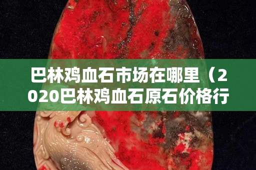 巴林鸡血石市场在哪里（2020巴林鸡血石原石价格行情）