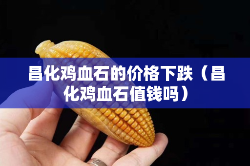 昌化鸡血石的价格下跌（昌化鸡血石值钱吗）
