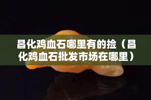 昌化鸡血石哪里有的捡（昌化鸡血石批发市场在哪里）