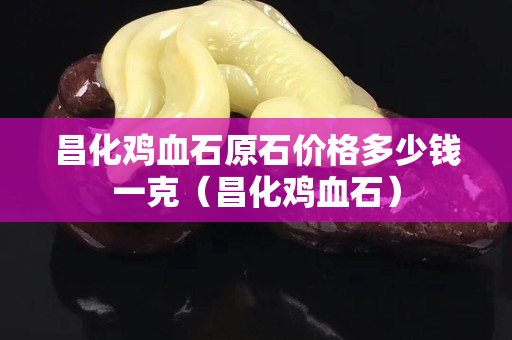 昌化鸡血石原石价格多少钱一克（昌化鸡血石）