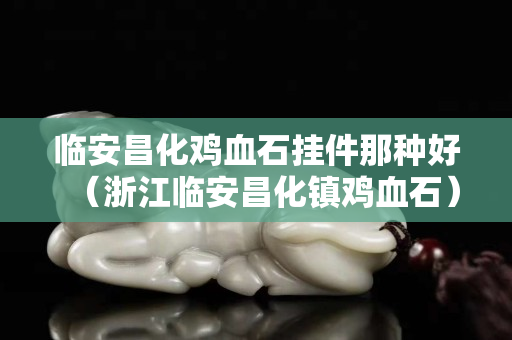 临安昌化鸡血石挂件那种好（浙江临安昌化镇鸡血石）