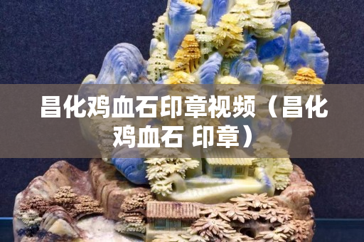 昌化鸡血石印章视频（昌化鸡血石 印章）