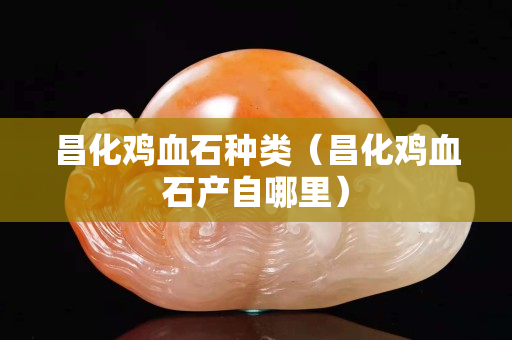 昌化鸡血石种类（昌化鸡血石产自哪里）