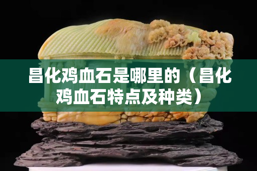 昌化鸡血石是哪里的（昌化鸡血石特点及种类）