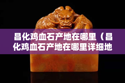 昌化鸡血石产地在哪里（昌化鸡血石产地在哪里详细地址）