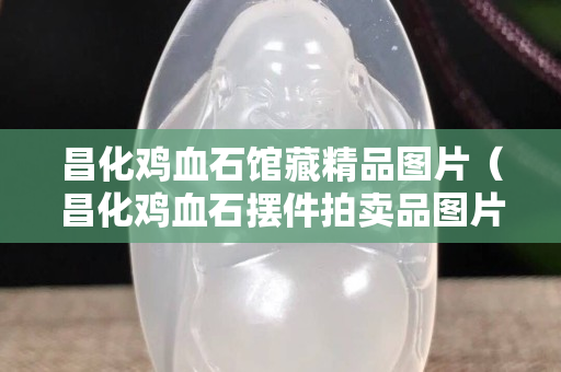 昌化鸡血石馆藏精品图片（昌化鸡血石摆件拍卖品图片）