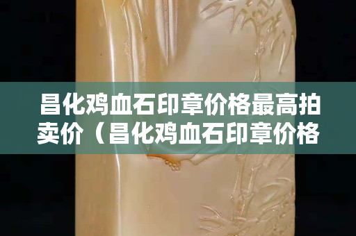 昌化鸡血石印章价格最高拍卖价（昌化鸡血石印章价格多少）