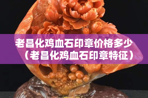 老昌化鸡血石印章价格多少（老昌化鸡血石印章特征）