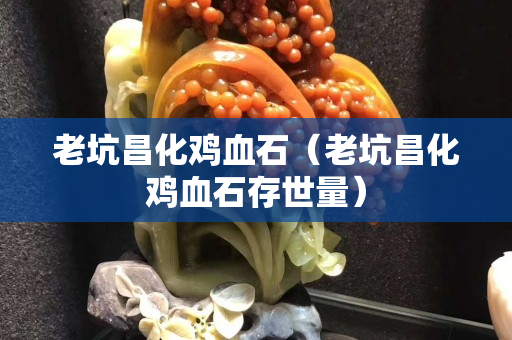 老坑昌化鸡血石（老坑昌化鸡血石存世量）