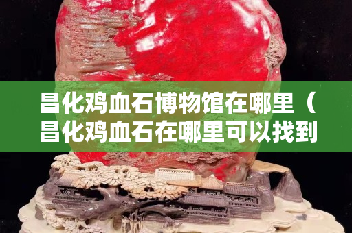 昌化鸡血石博物馆在哪里（昌化鸡血石在哪里可以找到）