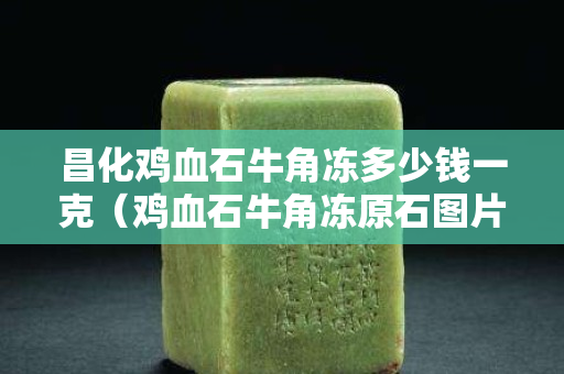 昌化鸡血石牛角冻多少钱一克（鸡血石牛角冻原石图片）