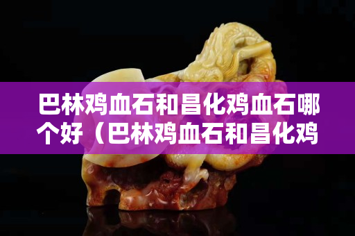 巴林鸡血石和昌化鸡血石哪个好（巴林鸡血石和昌化鸡血石哪个好一点）