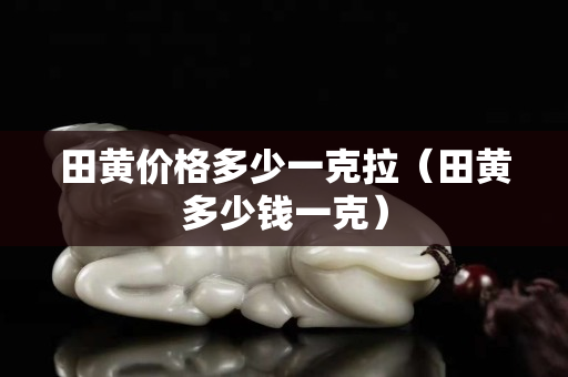 田黄价格多少一克拉（田黄多少钱一克）