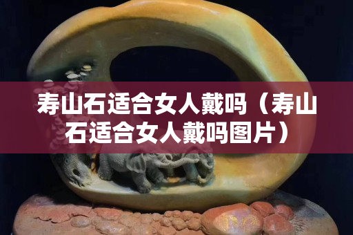 寿山石适合女人戴吗（寿山石适合女人戴吗图片）