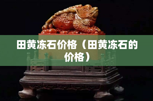 田黄冻石价格（田黄冻石的价格）