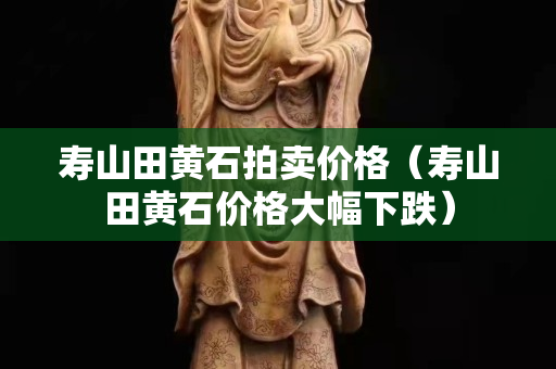 寿山田黄石拍卖价格（寿山田黄石价格大幅下跌）