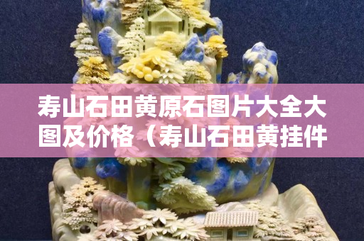 寿山石田黄原石图片大全大图及价格（寿山石田黄挂件作品）