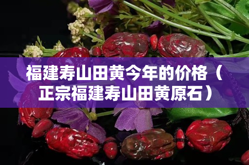 福建寿山田黄今年的价格（正宗福建寿山田黄原石）