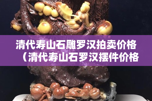清代寿山石雕罗汉拍卖价格（清代寿山石罗汉摆件价格）