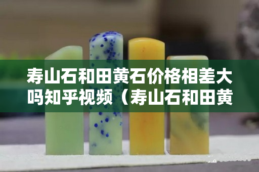 寿山石和田黄石价格相差大吗知乎视频（寿山石和田黄石一样吗）